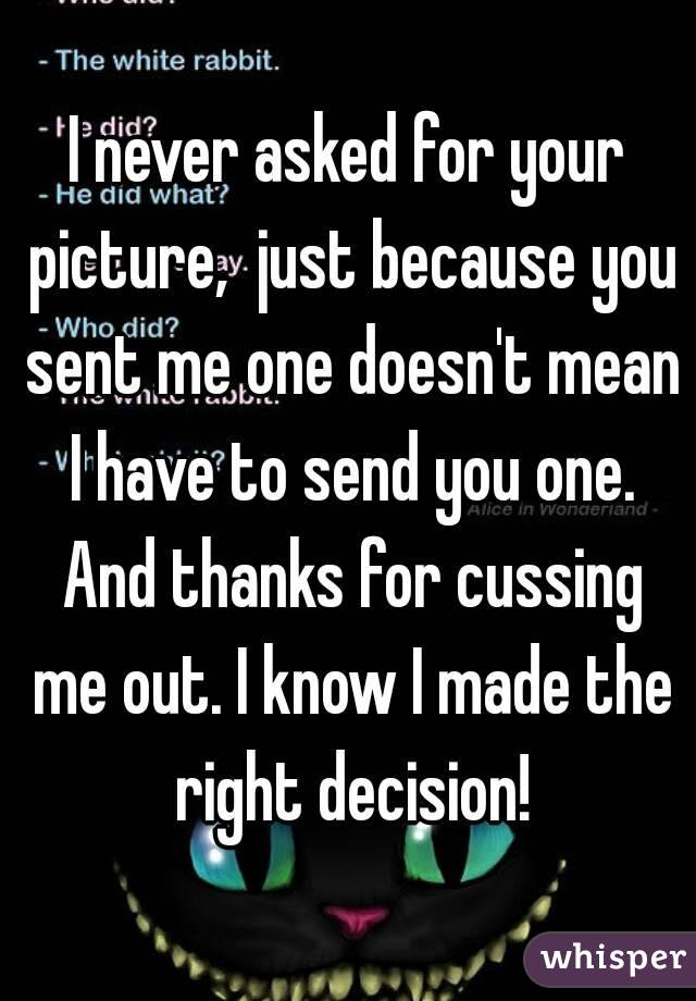 I never asked for your picture,  just because you sent me one doesn't mean I have to send you one. And thanks for cussing me out. I know I made the right decision!