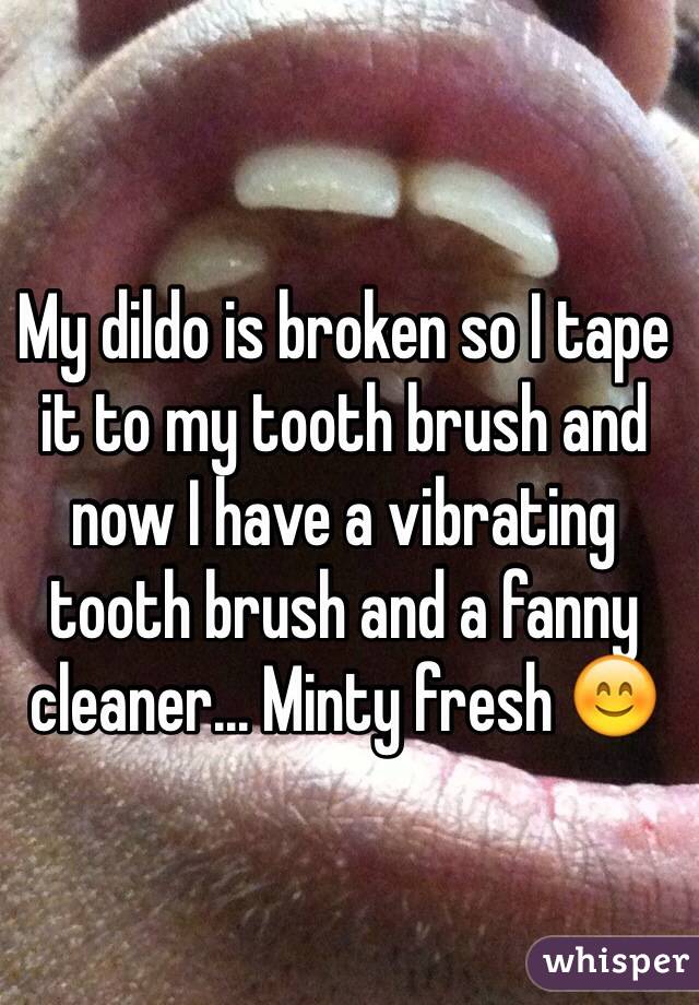 My dildo is broken so I tape it to my tooth brush and now I have a vibrating tooth brush and a fanny cleaner... Minty fresh 😊