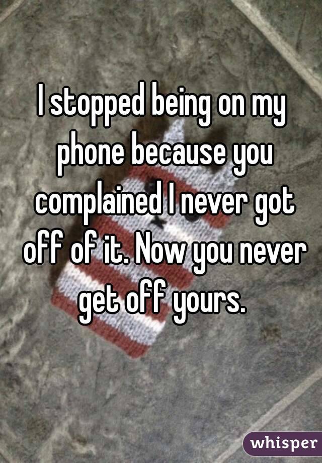 I stopped being on my phone because you complained I never got off of it. Now you never get off yours. 