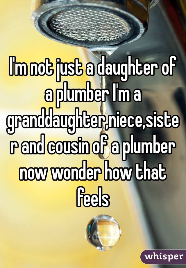 I'm not just a daughter of a plumber I'm a granddaughter,niece,sister and cousin of a plumber now wonder how that feels