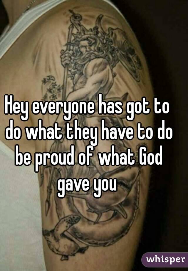 Hey everyone has got to do what they have to do be proud of what God gave you 