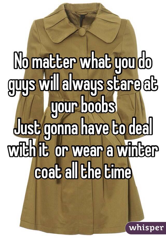 No matter what you do guys will always stare at your boobs 
Just gonna have to deal with it  or wear a winter coat all the time 