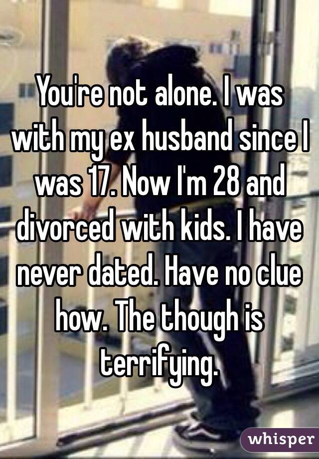 You're not alone. I was with my ex husband since I was 17. Now I'm 28 and divorced with kids. I have never dated. Have no clue how. The though is terrifying. 