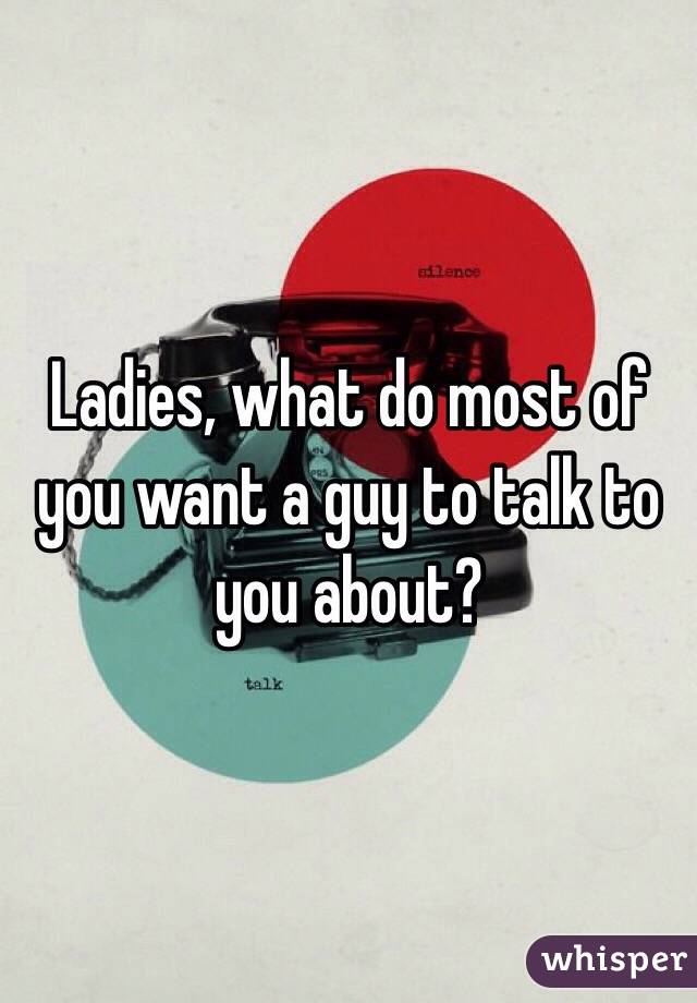 Ladies, what do most of you want a guy to talk to you about?  