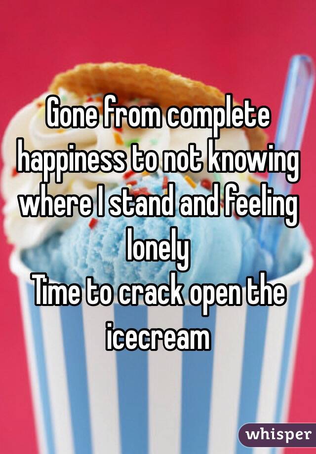 Gone from complete happiness to not knowing where I stand and feeling lonely 
Time to crack open the icecream 