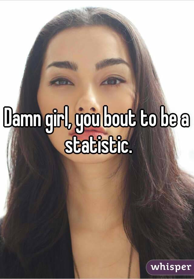 Damn girl, you bout to be a statistic.