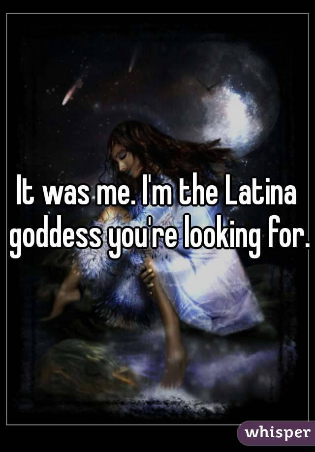 It was me. I'm the Latina goddess you're looking for.