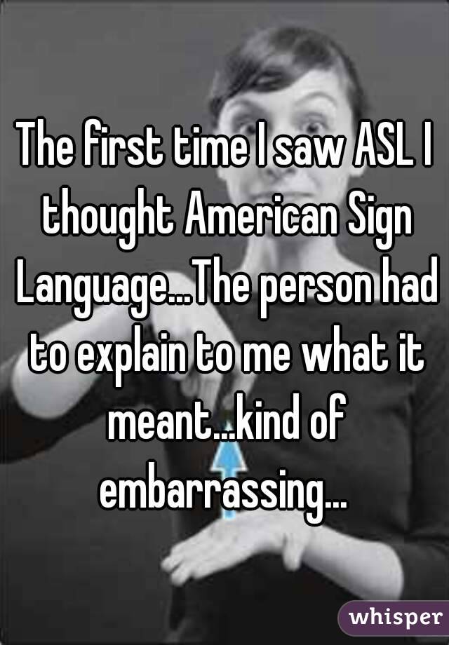 The first time I saw ASL I thought American Sign Language...The person had to explain to me what it meant...kind of embarrassing... 