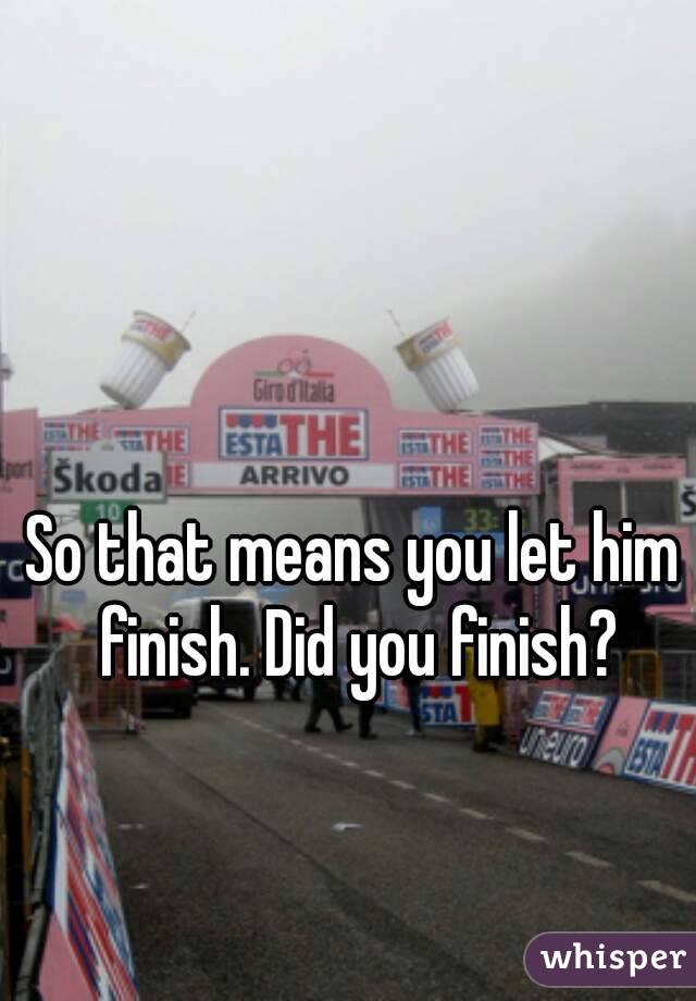 So that means you let him finish. Did you finish?