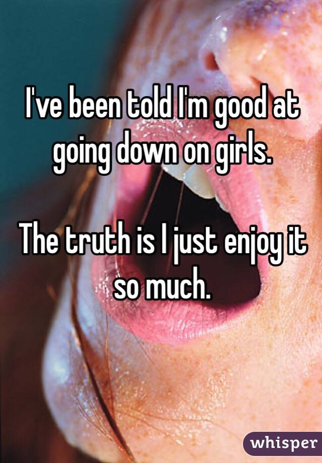 I've been told I'm good at going down on girls.

The truth is I just enjoy it so much. 