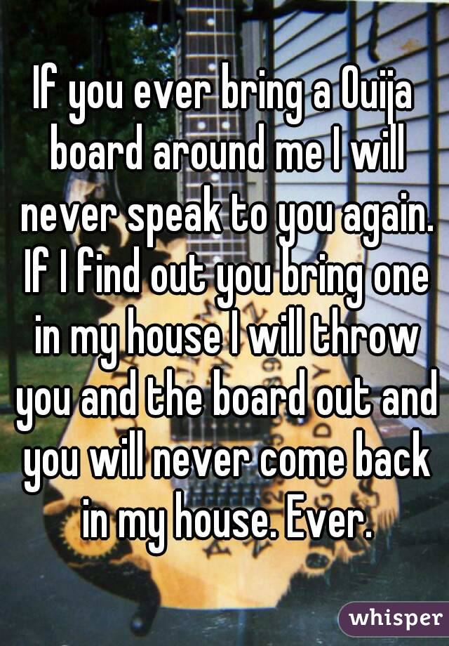 If you ever bring a Ouija board around me I will never speak to you again. If I find out you bring one in my house I will throw you and the board out and you will never come back in my house. Ever.