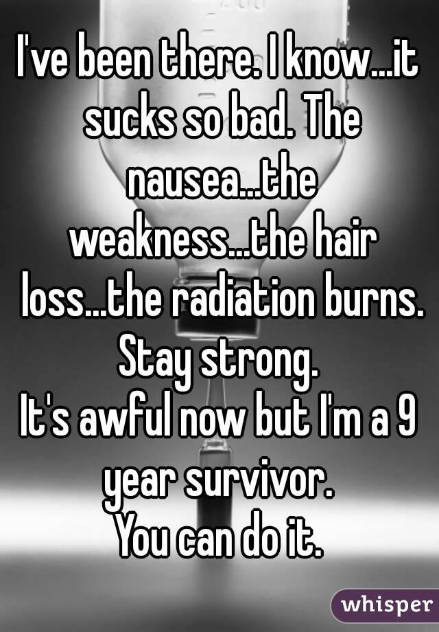 I've been there. I know...it sucks so bad. The nausea...the weakness...the hair loss...the radiation burns.
Stay strong.
It's awful now but I'm a 9 year survivor. 
You can do it.
