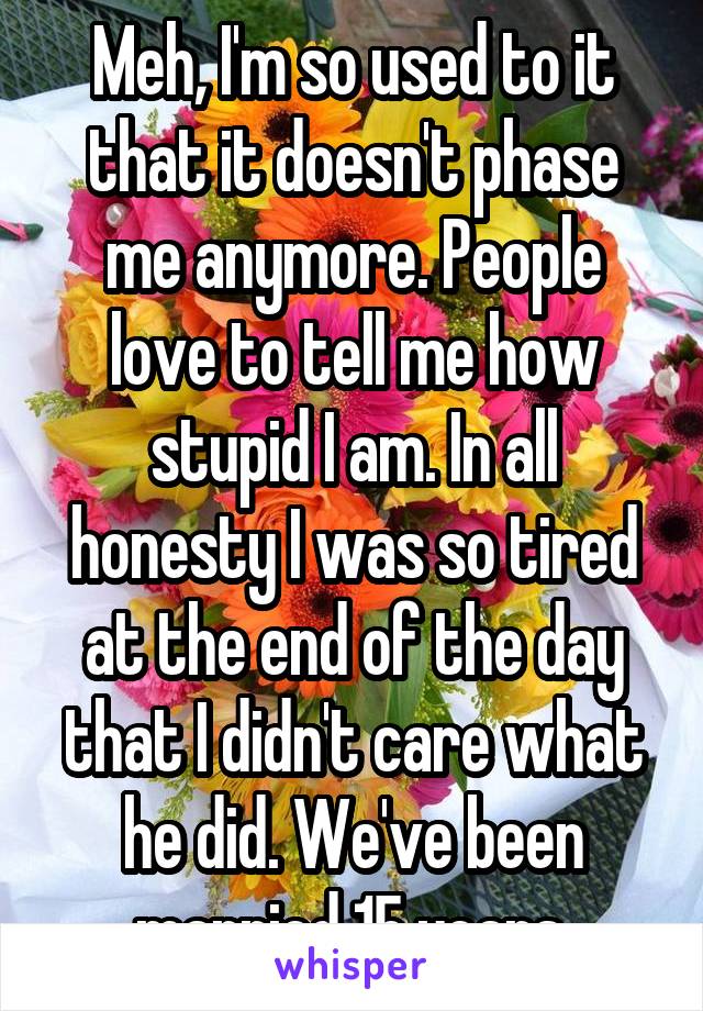 Meh, I'm so used to it that it doesn't phase me anymore. People love to tell me how stupid I am. In all honesty I was so tired at the end of the day that I didn't care what he did. We've been married 15 years.