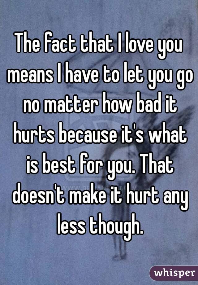 The fact that I love you means I have to let you go no matter how bad it hurts because it's what is best for you. That doesn't make it hurt any less though.