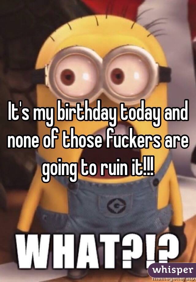 It's my birthday today and none of those fuckers are going to ruin it!!!