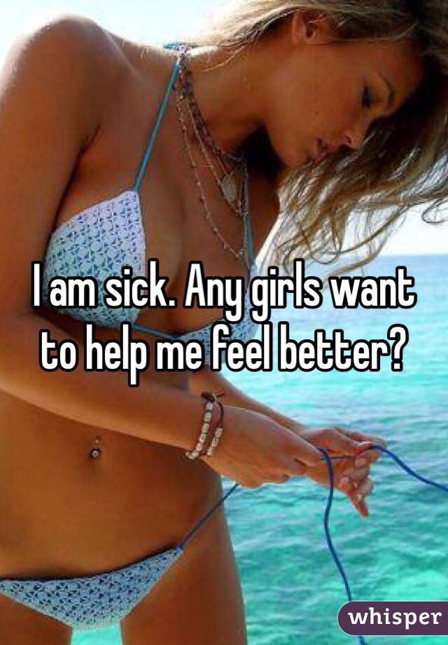 I am sick. Any girls want to help me feel better?