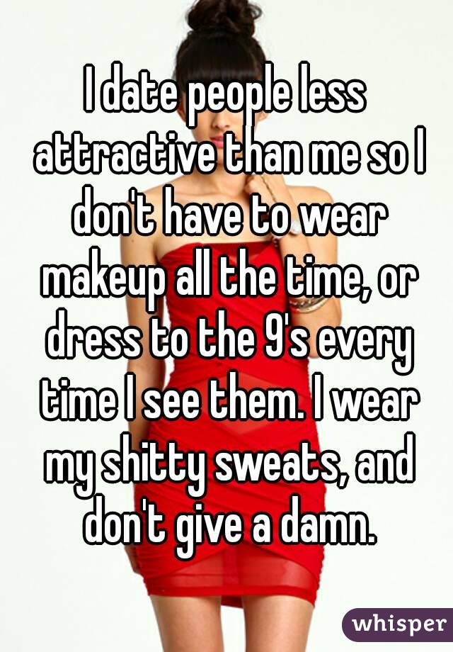 I date people less attractive than me so I don't have to wear makeup all the time, or dress to the 9's every time I see them. I wear my shitty sweats, and don't give a damn.