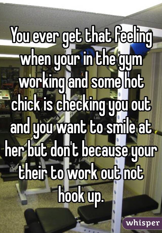 You ever get that feeling when your in the gym working and some hot chick is checking you out and you want to smile at her but don't because your their to work out not hook up.