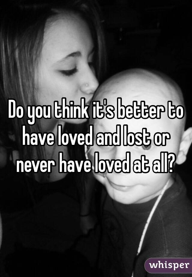 Do you think it's better to have loved and lost or never have loved at all?