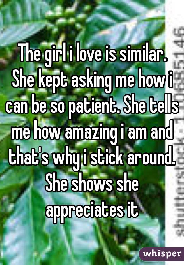 The girl i love is similar. She kept asking me how i can be so patient. She tells me how amazing i am and that's why i stick around. She shows she appreciates it