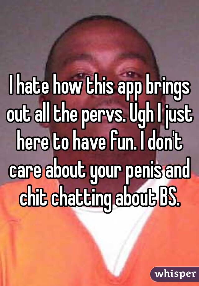 I hate how this app brings out all the pervs. Ugh I just here to have fun. I don't care about your penis and chit chatting about BS. 