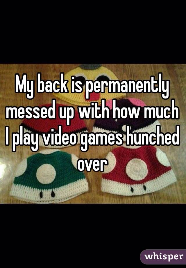 My back is permanently messed up with how much I play video games hunched over