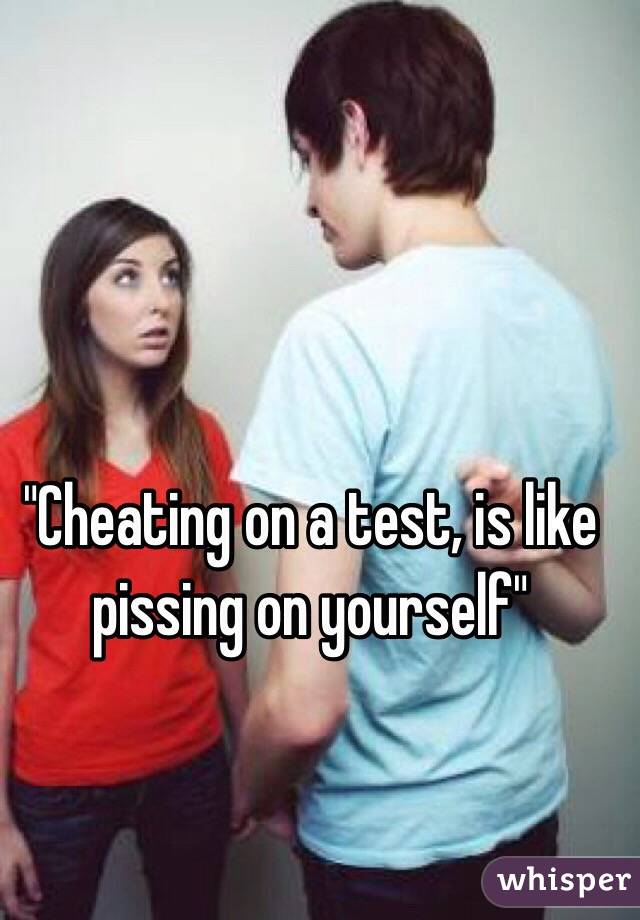 "Cheating on a test, is like pissing on yourself"