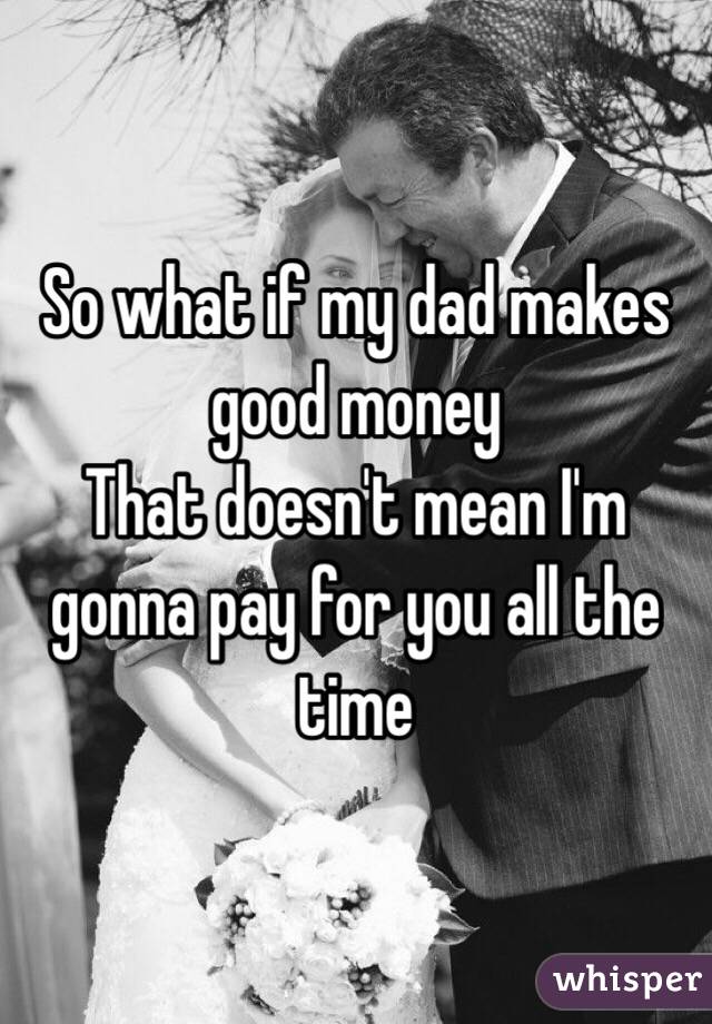 So what if my dad makes good money 
That doesn't mean I'm gonna pay for you all the time 