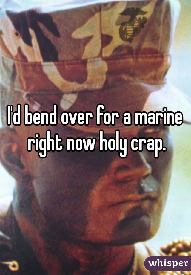 I'd bend over for a marine right now holy crap.