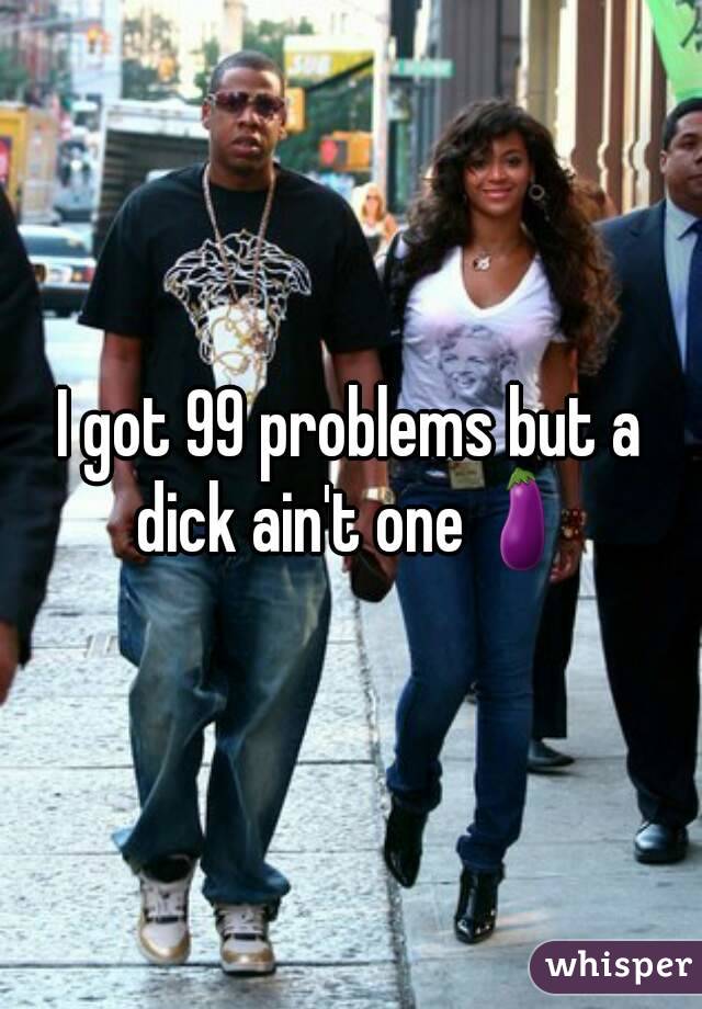 I got 99 problems but a dick ain't one🍆