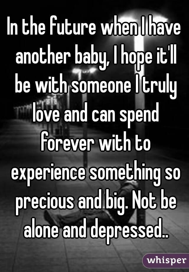 In the future when I have another baby, I hope it'll be with someone I truly love and can spend forever with to experience something so precious and big. Not be alone and depressed..
