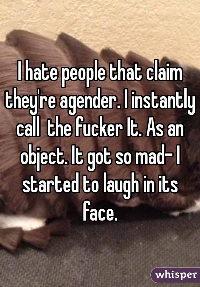 I hate people that claim they're agender. I instantly call  the fucker It. As an object. It got so mad- I started to laugh in its face. 