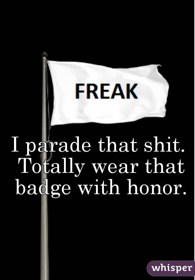 I parade that shit. Totally wear that badge with honor.