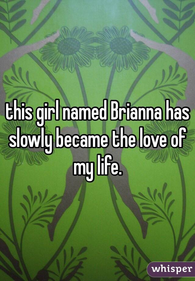 this girl named Brianna has slowly became the love of my life. 
