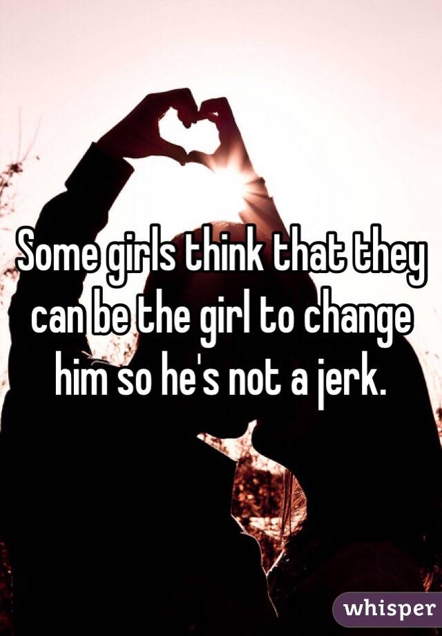 Some girls think that they can be the girl to change him so he's not a jerk. 