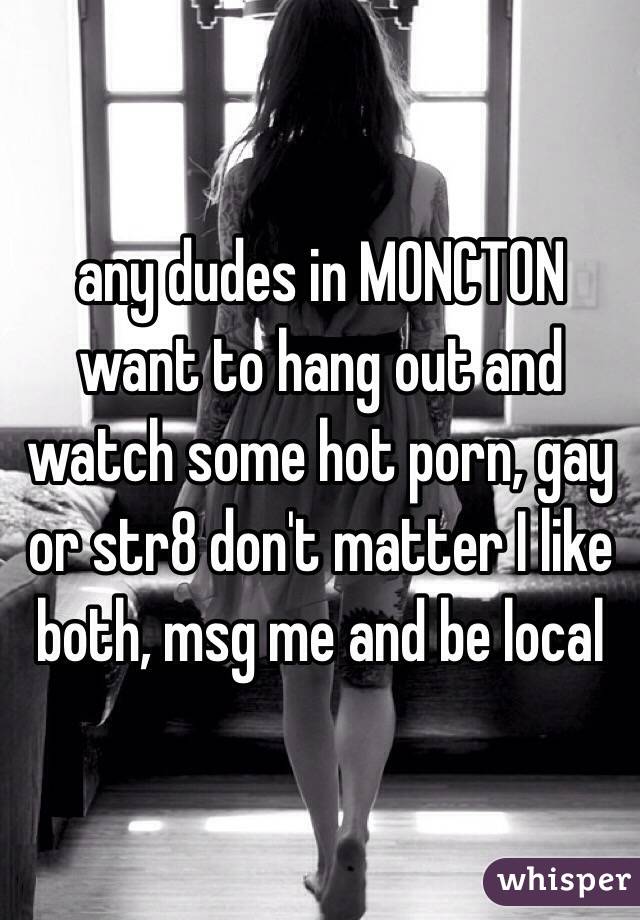 any dudes in MONCTON want to hang out and watch some hot porn, gay or str8 don't matter I like both, msg me and be local