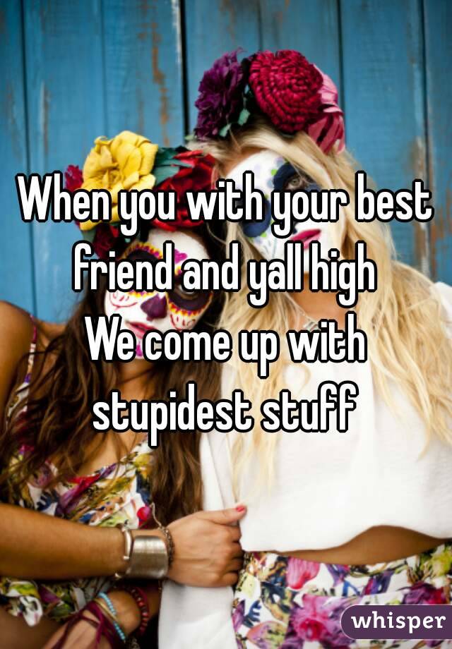 When you with your best friend and yall high 
We come up with stupidest stuff 