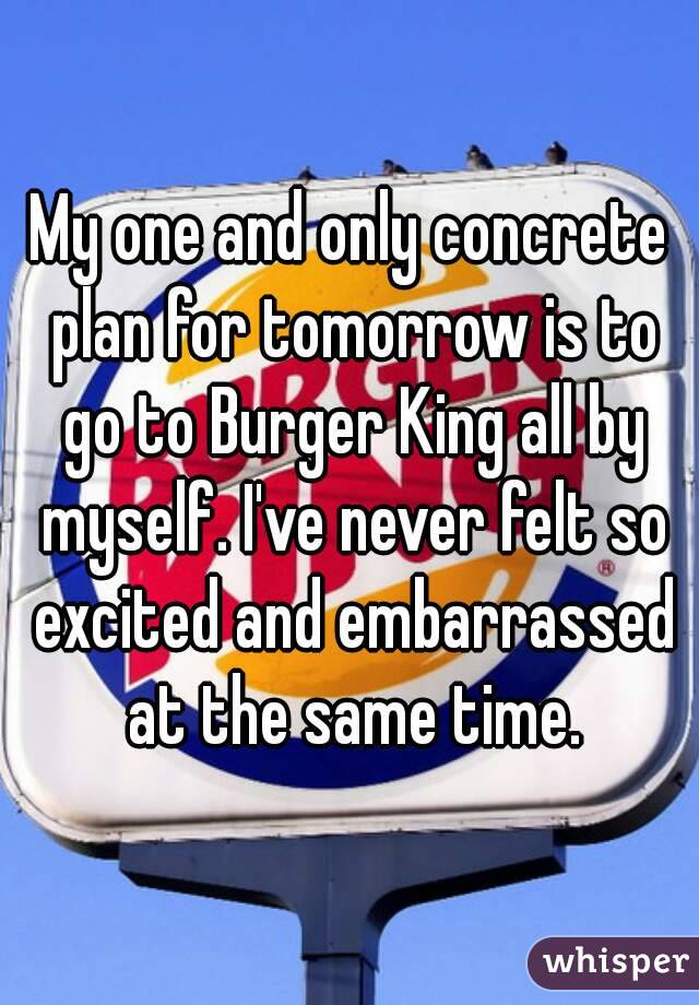 My one and only concrete plan for tomorrow is to go to Burger King all by myself. I've never felt so excited and embarrassed at the same time.