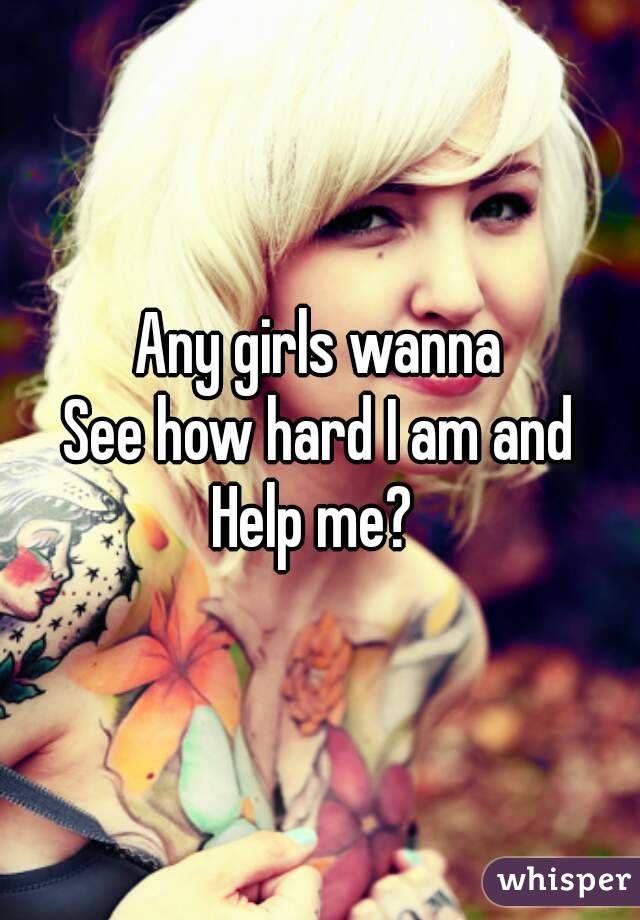 Any girls wanna
See how hard I am and
Help me? 