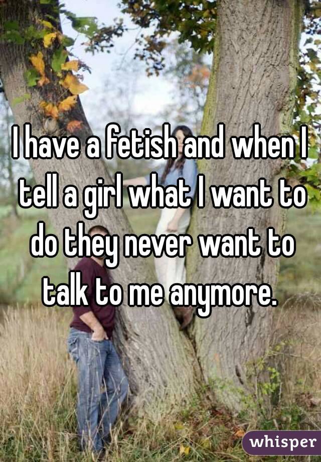 I have a fetish and when I tell a girl what I want to do they never want to talk to me anymore. 