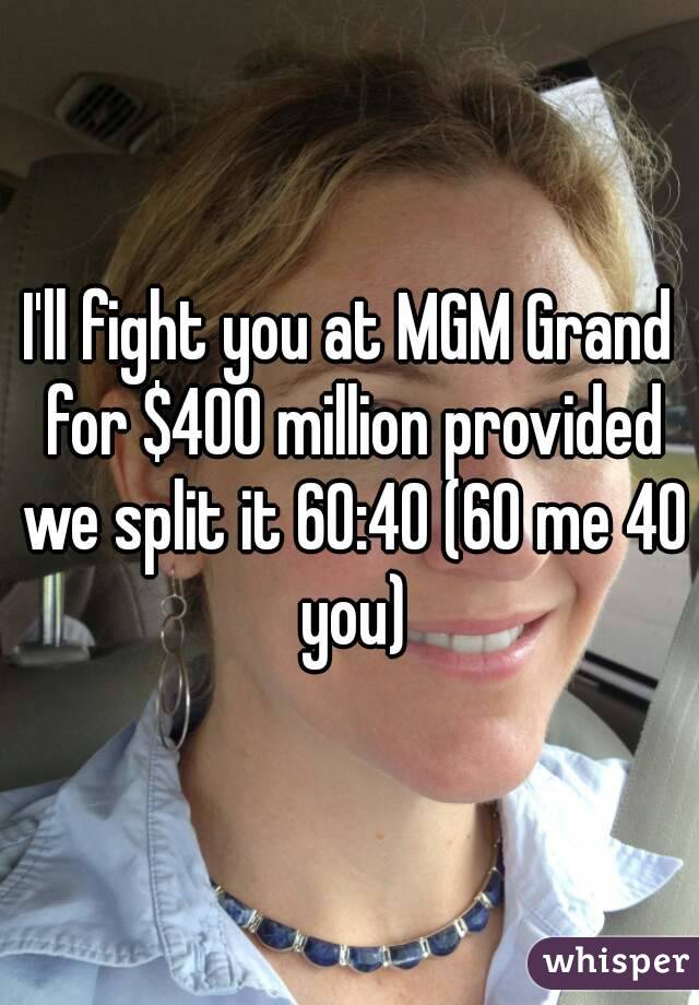 I'll fight you at MGM Grand for $400 million provided we split it 60:40 (60 me 40 you)