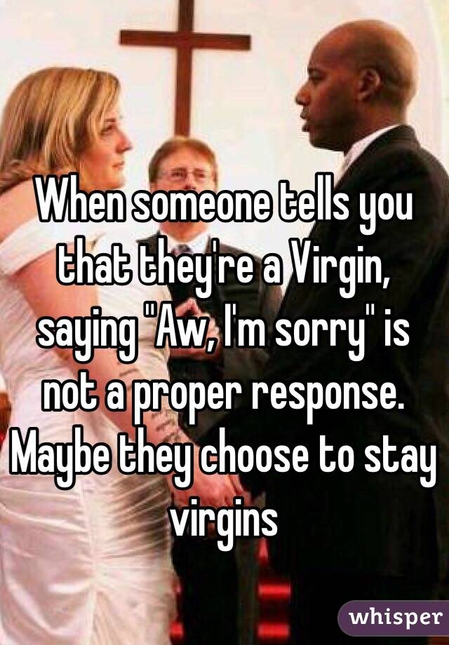 When someone tells you that they're a Virgin, saying "Aw, I'm sorry" is not a proper response. Maybe they choose to stay virgins