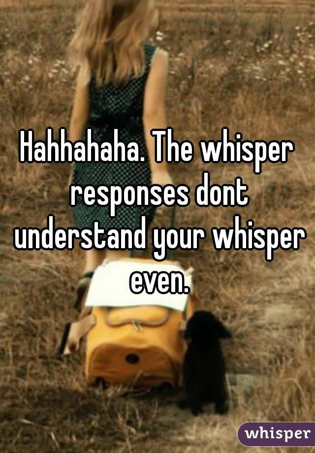 Hahhahaha. The whisper responses dont understand your whisper even.