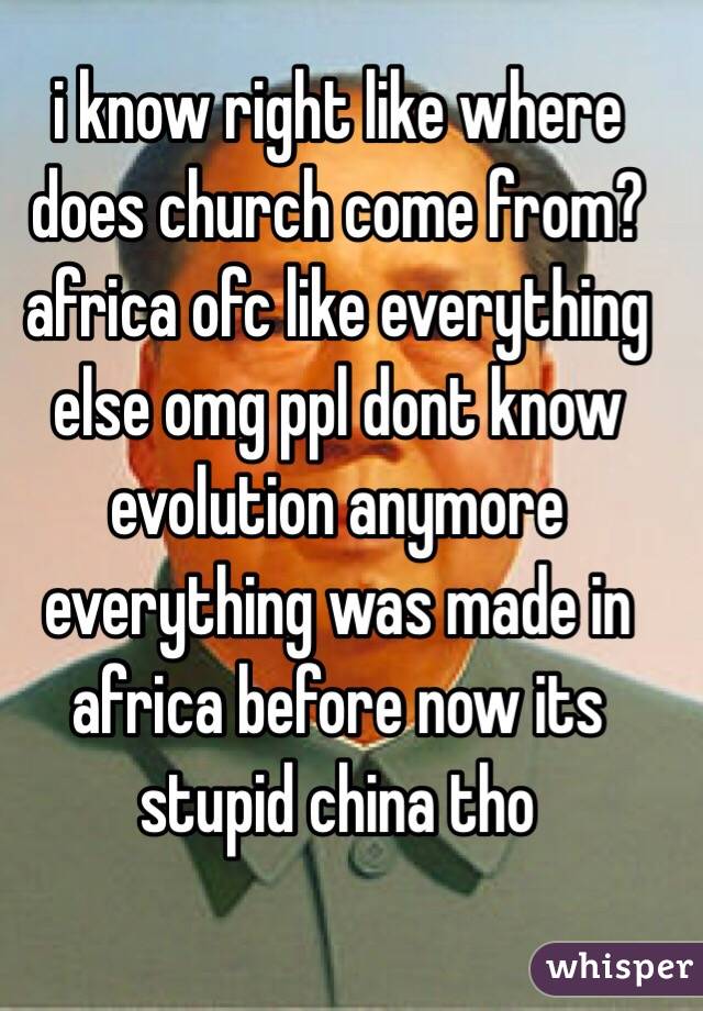 i know right like where does church come from? africa ofc like everything else omg ppl dont know evolution anymore everything was made in africa before now its stupid china tho
