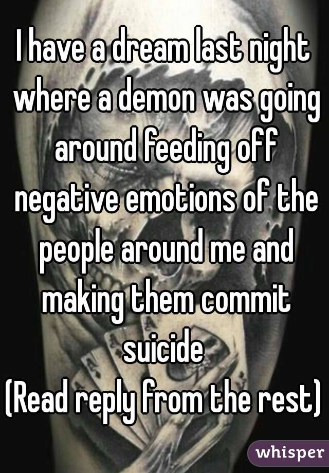 I have a dream last night where a demon was going around feeding off negative emotions of the people around me and making them commit suicide 
(Read reply from the rest)