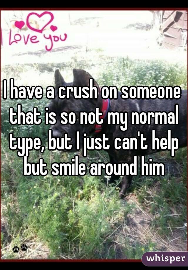 I have a crush on someone that is so not my normal type, but I just can't help but smile around him