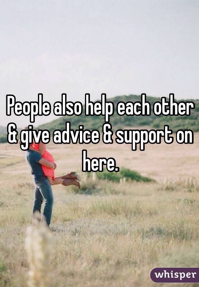 People also help each other & give advice & support on here. 