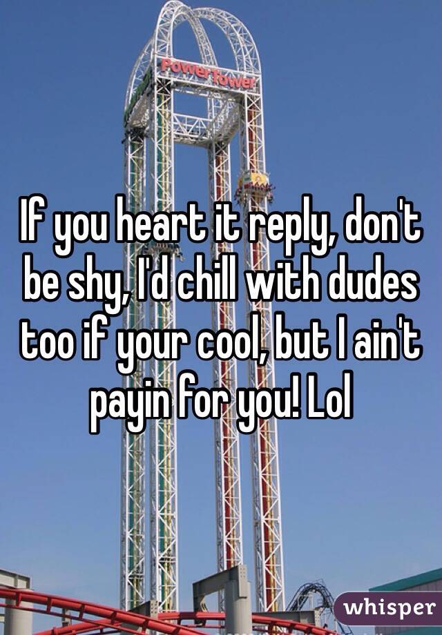If you heart it reply, don't be shy, I'd chill with dudes too if your cool, but I ain't payin for you! Lol