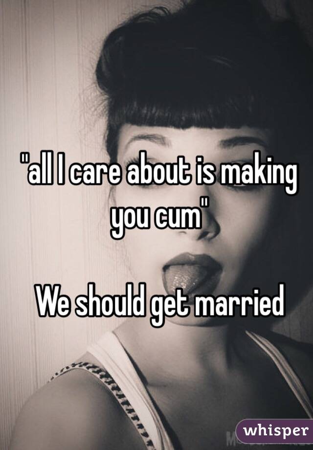 "all I care about is making you cum"

We should get married 


