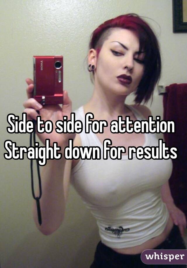 Side to side for attention
Straight down for results